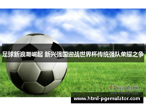 足球新浪潮崛起 新兴强国迎战世界杯传统强队荣耀之争 足球新浪潮崛起 新兴强国迎战世界杯传统强队荣耀之争