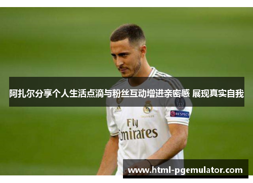 阿扎尔分享个人生活点滴与粉丝互动增进亲密感 展现真实自我 阿扎尔分享个人生活点滴与粉丝互动增进亲密感 展现真实自我