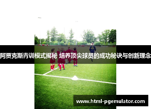 阿贾克斯青训模式揭秘 培养顶尖球员的成功秘诀与创新理念