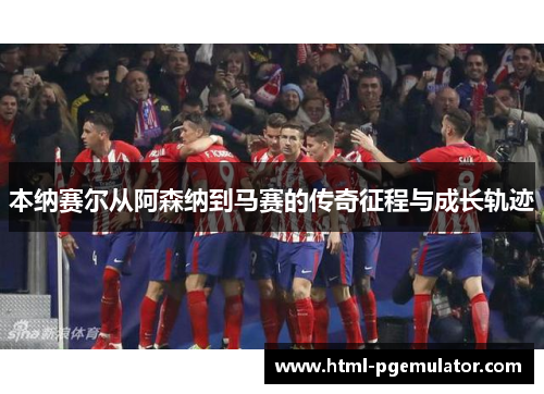 本纳赛尔从阿森纳到马赛的传奇征程与成长轨迹 本纳赛尔从阿森纳到马赛的传奇征程与成长轨迹