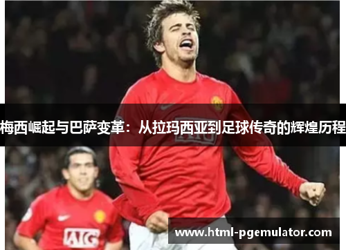 梅西崛起与巴萨变革：从拉玛西亚到足球传奇的辉煌历程