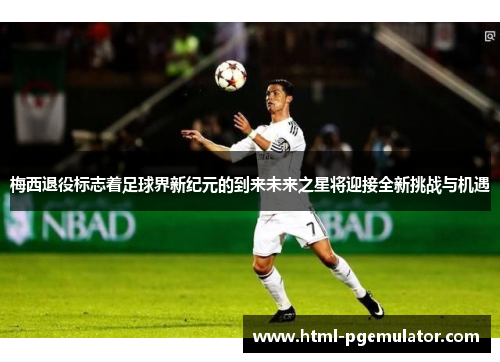 梅西退役标志着足球界新纪元的到来未来之星将迎接全新挑战与机遇